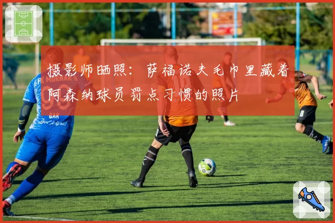 摄影师晒照:萨福诺夫毛巾里藏着阿森纳球员罚点习惯的照片