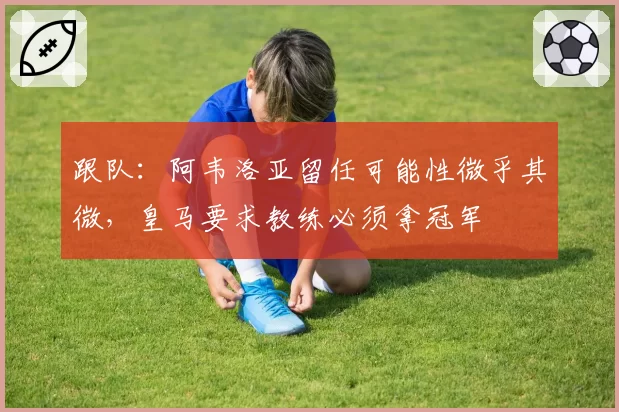 跟队：阿韦洛亚留任可能性微乎其微，皇马要求教练必须拿冠军