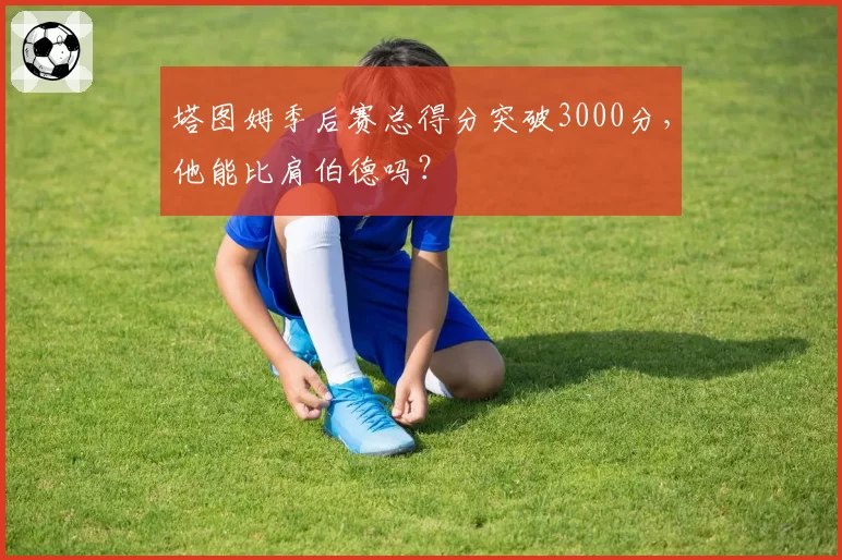 塔图姆季后赛总得分突破3000分,他能比肩伯德吗?