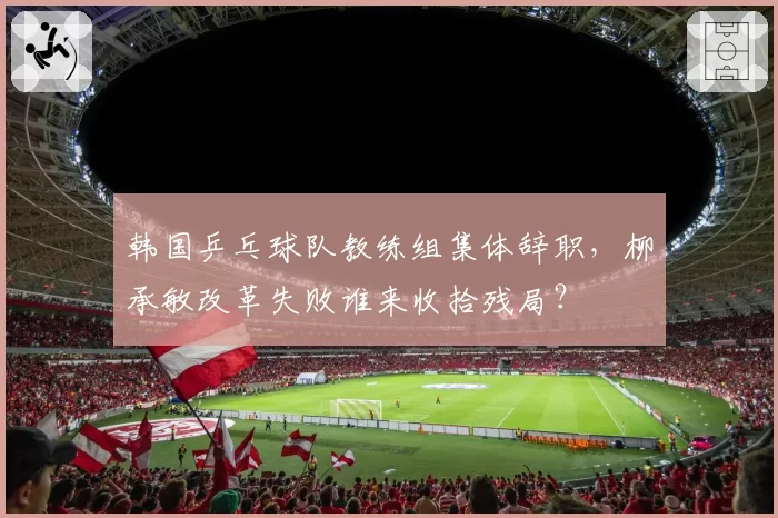 韩国乒乓球队教练组集体辞职，柳承敏改革失败谁来收拾残局？