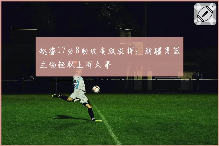 赵睿17分8助攻高效发挥,新疆男篮主场轻取上海久事