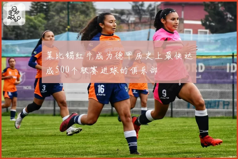 莱比锡红牛成为德甲历史上最快达成500个联赛进球的俱乐部