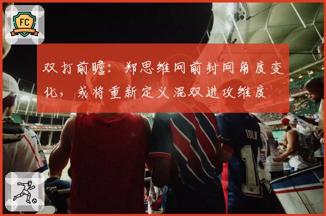 双打前瞻：郑思维网前封网角度变化，或将重新定义混双进攻维度