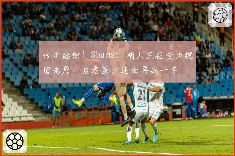 传奇继续！Shams：湖人正在全力挽留老詹，后者至少还会再战一季