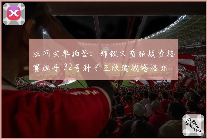 法网女单抽签:郑钦文首轮战资格赛选手 32号种子王欣瑜战塔格尔