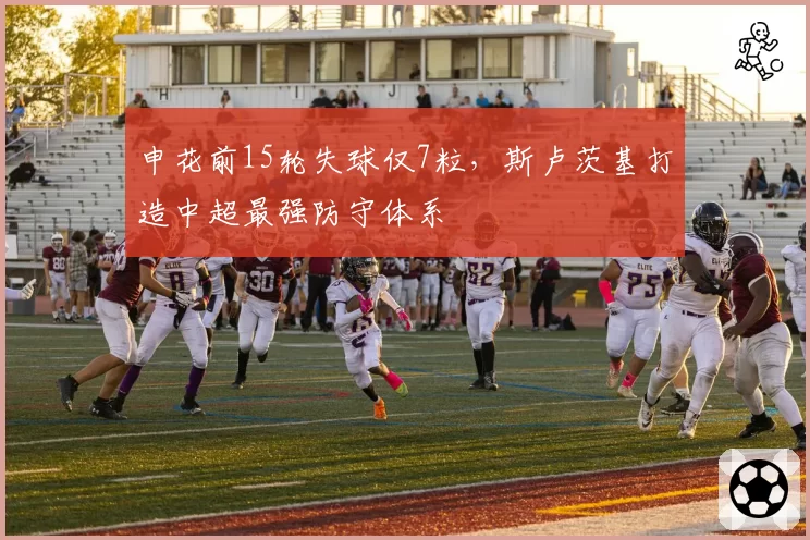 申花前15轮失球仅7粒,斯卢茨基打造中超最强防守体系