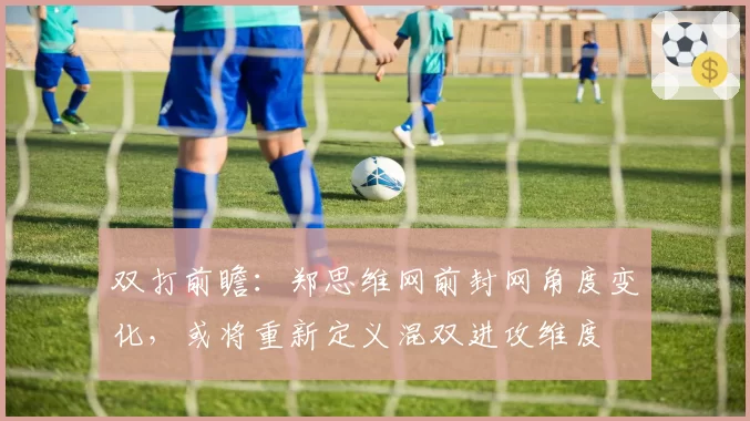 双打前瞻：郑思维网前封网角度变化，或将重新定义混双进攻维度