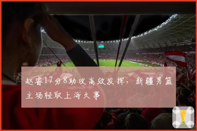 赵睿17分8助攻高效发挥,新疆男篮主场轻取上海久事