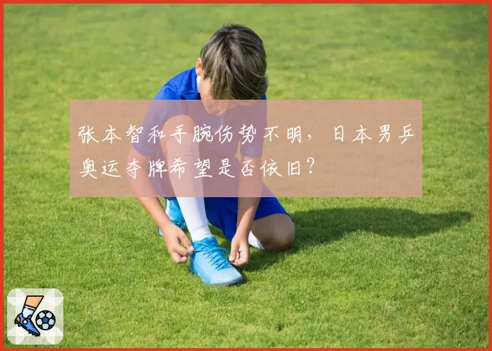 张本智和手腕伤势不明，日本男乒奥运夺牌希望是否依旧？