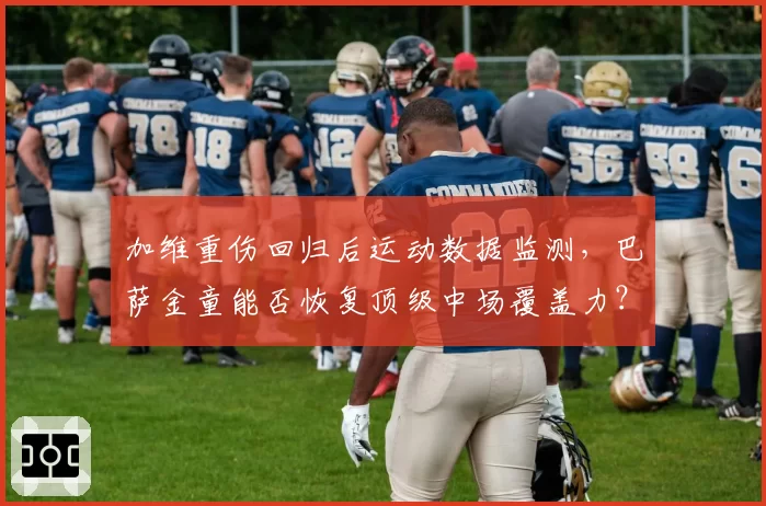 加维重伤回归后运动数据监测，巴萨金童能否恢复顶级中场覆盖力？