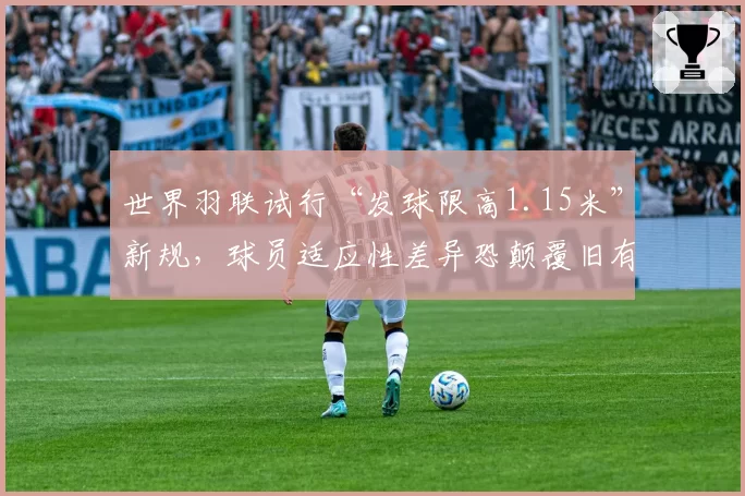 世界羽联试行“发球限高1.15米”新规，球员适应性差异恐颠覆旧有格局