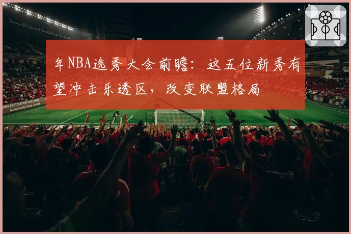 年NBA选秀大会前瞻:这五位新秀有望冲击乐透区,改变联盟格局