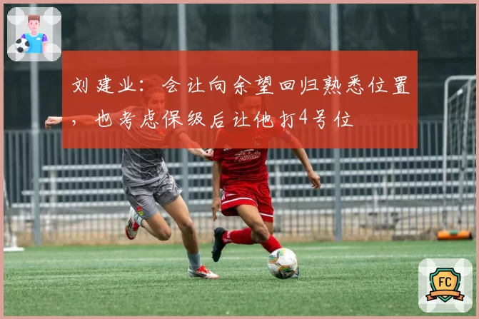 刘建业:会让向余望回归熟悉位置,也考虑保级后让他打4号位