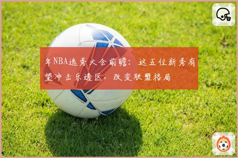 年NBA选秀大会前瞻:这五位新秀有望冲击乐透区,改变联盟格局