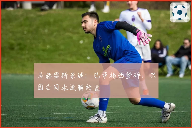 马赫雷斯亲述:巴萨梅西梦碎,只因合同未设解约金