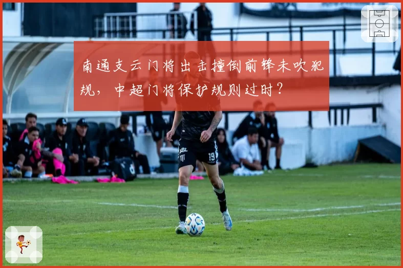 南通支云门将出击撞倒前锋未吹犯规,中超门将保护规则过时?