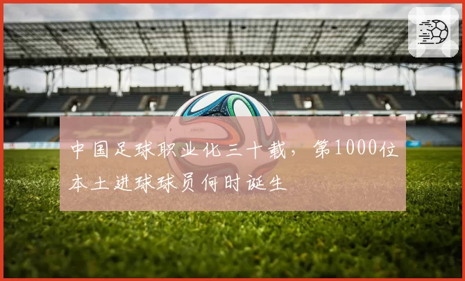 中国足球职业化三十载，第1000位本土进球球员何时诞生