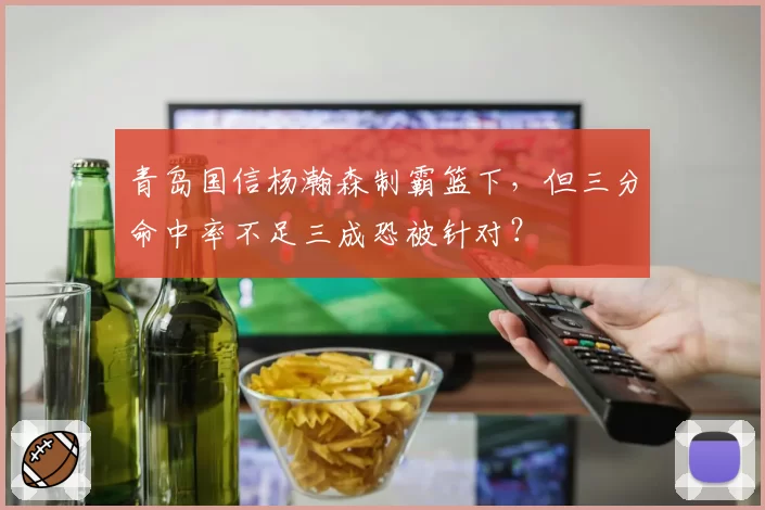 青岛国信杨瀚森制霸篮下，但三分命中率不足三成恐被针对？