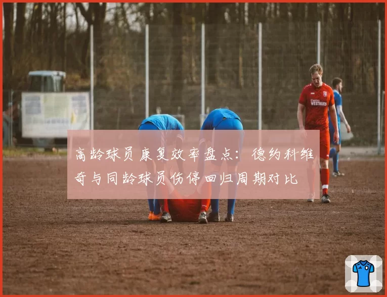 高龄球员康复效率盘点：德约科维奇与同龄球员伤停回归周期对比