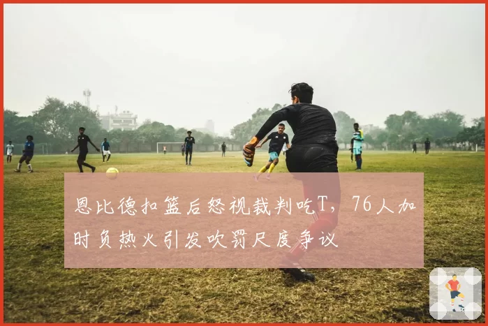 恩比德扣篮后怒视裁判吃T，76人加时负热火引发吹罚尺度争议