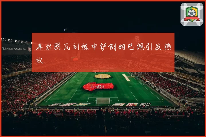 库尔图瓦训练中铲倒姆巴佩引发热议