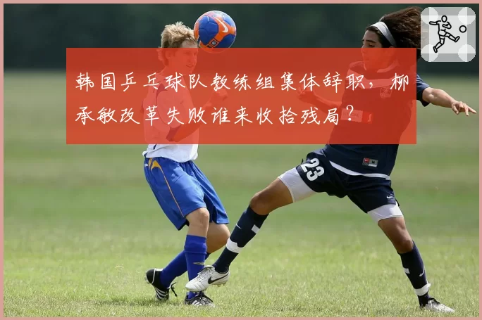 韩国乒乓球队教练组集体辞职，柳承敏改革失败谁来收拾残局？