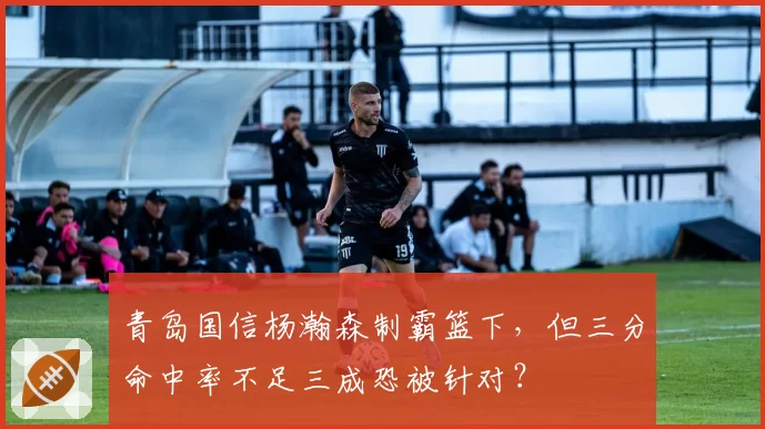 青岛国信杨瀚森制霸篮下，但三分命中率不足三成恐被针对？
