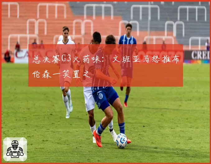 总决赛G3火药味:文班亚马怒推布伦森一笑置之