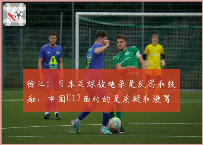徐江：日本足球被绝杀是反思和鼓励，中国U17面对的是质疑和谩骂
