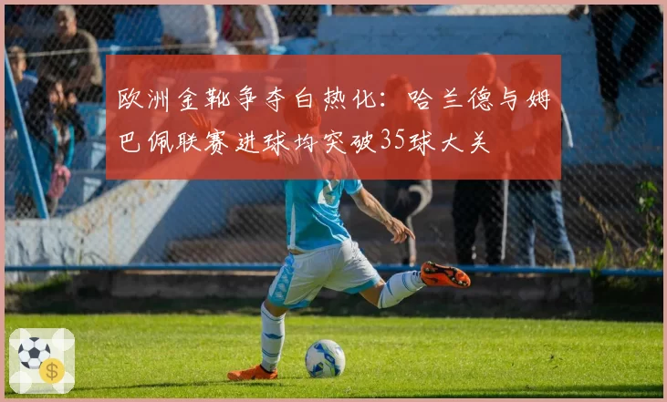 欧洲金靴争夺白热化:哈兰德与姆巴佩联赛进球均突破35球大关