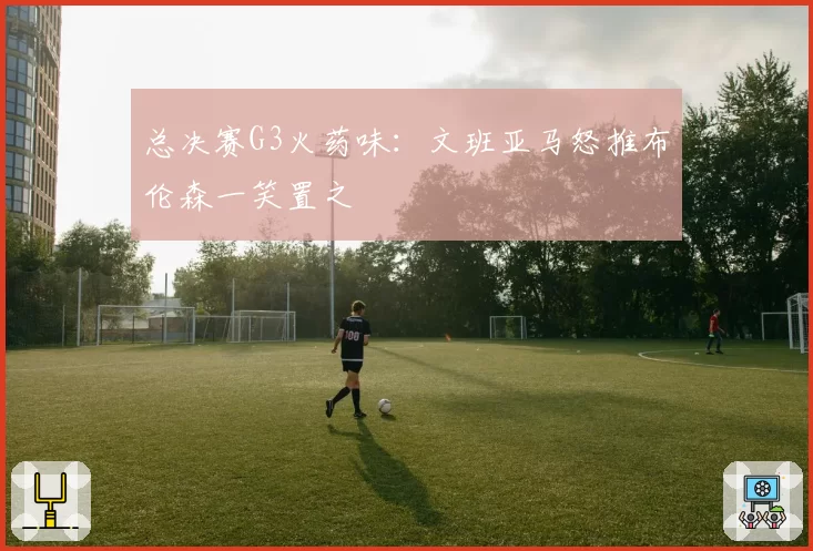 总决赛G3火药味:文班亚马怒推布伦森一笑置之