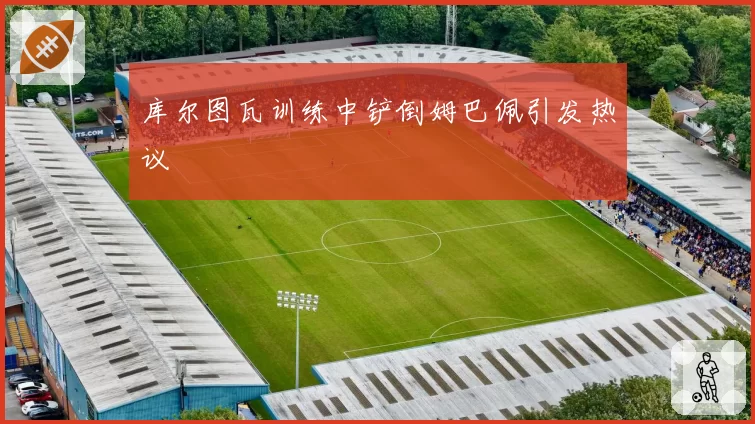 库尔图瓦训练中铲倒姆巴佩引发热议