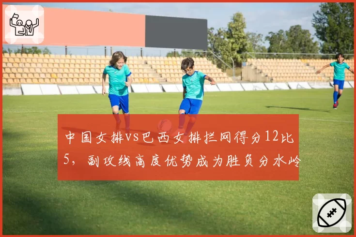 中国女排vs巴西女排拦网得分12比5，副攻线高度优势成为胜负分水岭
