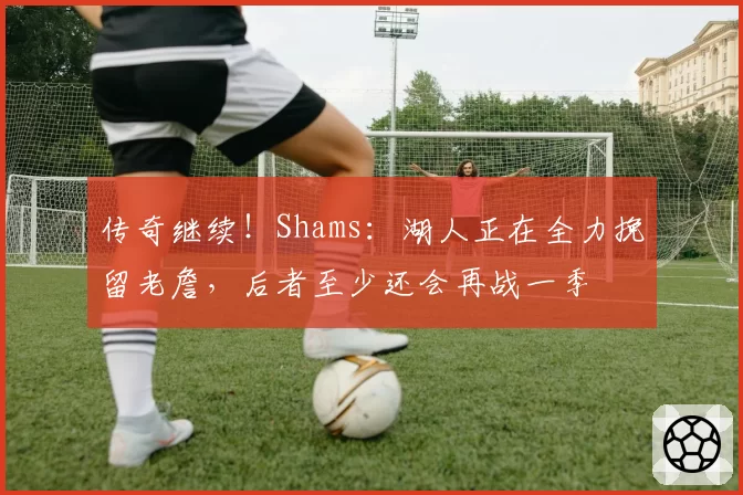 传奇继续！Shams：湖人正在全力挽留老詹，后者至少还会再战一季
