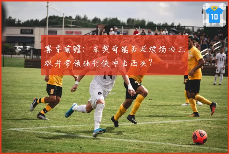 赛季前瞻：东契奇能否延续场均三双并带领独行侠冲击西决？