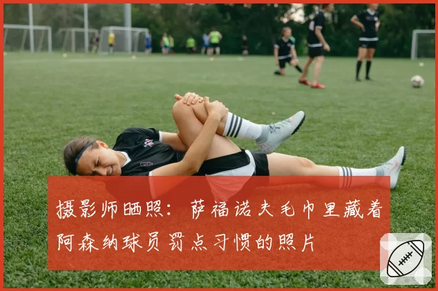 摄影师晒照：萨福诺夫毛巾里藏着阿森纳球员罚点习惯的照片