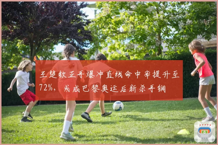 王楚钦正手爆冲直线命中率提升至72%，或成巴黎奥运后新杀手锏